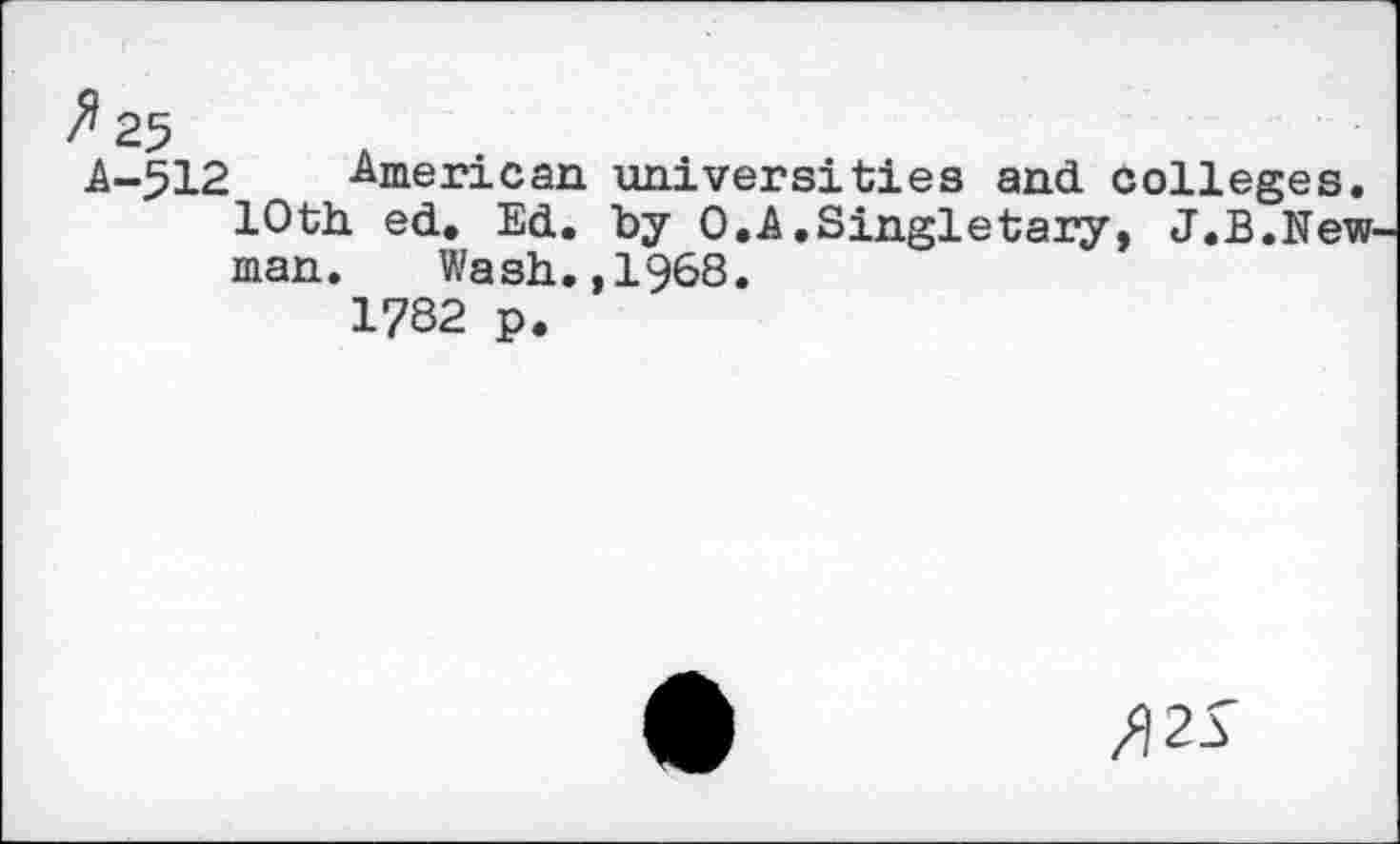 ﻿^25	A
.A-512 American universities and colleges. 10th. ed. Ed. by 0.A.Singletary, J.B.New man. Wash.,1968.
1782 p.